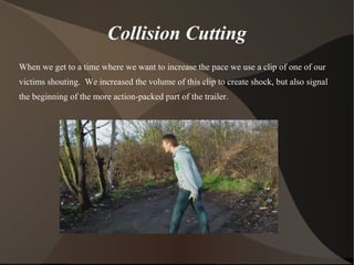 Collision Cutting
When we get to a time where we want to increase the pace we use a clip of one of our
victims shouting. We increased the volume of this clip to create shock, but also signal
the beginning of the more action-packed part of the trailer.
 