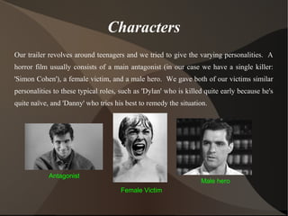 Characters
Our trailer revolves around teenagers and we tried to give the varying personalities. A
horror film usually consists of a main antagonist (in our case we have a single killer:
'Simon Cohen'), a female victim, and a male hero. We gave both of our victims similar
personalities to these typical roles, such as 'Dylan' who is killed quite early because he's
quite naïve, and 'Danny' who tries his best to remedy the situation.
Antagonist
Female Victim
Male hero
 