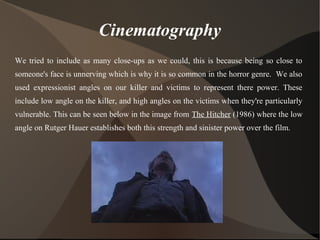 Cinematography
We tried to include as many close-ups as we could, this is because being so close to
someone's face is unnerving which is why it is so common in the horror genre. We also
used expressionist angles on our killer and victims to represent there power. These
include low angle on the killer, and high angles on the victims when they're particularly
vulnerable. This can be seen below in the image from The Hitcher (1986) where the low
angle on Rutger Hauer establishes both this strength and sinister power over the film.
 