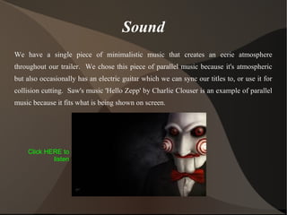 Sound
We have a single piece of minimalistic music that creates an eerie atmosphere
throughout our trailer. We chose this piece of parallel music because it's atmospheric
but also occasionally has an electric guitar which we can sync our titles to, or use it for
collision cutting. Saw's music 'Hello Zepp' by Charlie Clouser is an example of parallel
music because it fits what is being shown on screen.
Click HERE to
listen
 