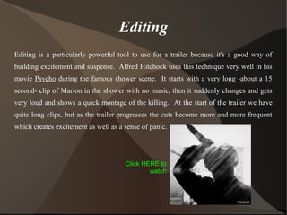 Editing
Editing is a particularly powerful tool to use for a trailer because it's a good way of
building excitement and suspense. Alfred Hitchock uses this technique very well in his
movie Psycho during the famous shower scene. It starts with a very long -about a 15
second- clip of Marion in the shower with no music, then it suddenly changes and gets
very loud and shows a quick montage of the killing. At the start of the trailer we have
quite long clips, but as the trailer progresses the cuts become more and more frequent
which creates excitement as well as a sense of panic.
Click HERE to
watch
 