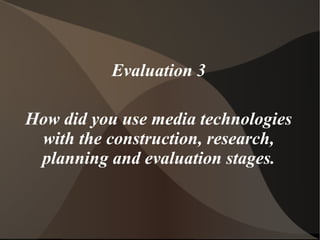 Evaluation 3
How did you use media technologies
with the construction, research,
planning and evaluation stages.
 