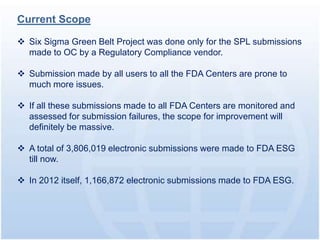 Current Scope

 Six Sigma Green Belt Project was done only for the SPL submissions
  made to OC by a Regulatory Compliance vendor.

 Submission made by all users to all the FDA Centers are prone to
  much more issues.

 If all these submissions made to all FDA Centers are monitored and
  assessed for submission failures, the scope for improvement will
  definitely be massive.

 A total of 3,806,019 electronic submissions were made to FDA ESG
  till now.

 In 2012 itself, 1,166,872 electronic submissions made to FDA ESG.
 