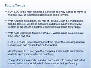 Future Trends

 FDA ESG is the most advanced & busiest gateway. Scope to move to
  the next level of electronic submissions going forward.

 With Artificial Intelligence, the role of FDA ESG can be enhanced to
  handle complex validation rules and automate major of the review
  system to process the electronic submission at much faster pace.

 With Auto Correction feature, FDA ESG will fix minor issues to save
  time, effort and cost.

 FDA ESG Auto Renewal component will renew the recurring renewal
  submissions and reduce load on the system.

 An integrated ESG can help the companies with single submission
  multiple approvals for different countries.

 The performance reports based on each user with passed and failed
  status can be introduced to help them assess their proficiency.
 
