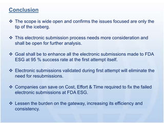 Conclusion

 The scope is wide open and confirms the issues focused are only the
  tip of the iceberg.

 This electronic submission process needs more consideration and
  shall be open for further analysis.

 Goal shall be to enhance all the electronic submissions made to FDA
  ESG at 95 % success rate at the first attempt itself.

 Electronic submissions validated during first attempt will eliminate the
  need for resubmissions.

 Companies can save on Cost, Effort & Time required to fix the failed
  electronic submissions at FDA ESG.

 Lessen the burden on the gateway, increasing its efficiency and
  consistency.
 