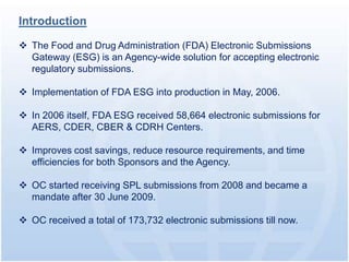 Introduction

 The Food and Drug Administration (FDA) Electronic Submissions
  Gateway (ESG) is an Agency-wide solution for accepting electronic
  regulatory submissions.

 Implementation of FDA ESG into production in May, 2006.

 In 2006 itself, FDA ESG received 58,664 electronic submissions for
  AERS, CDER, CBER & CDRH Centers.

 Improves cost savings, reduce resource requirements, and time
  efficiencies for both Sponsors and the Agency.

 OC started receiving SPL submissions from 2008 and became a
  mandate after 30 June 2009.

 OC received a total of 173,732 electronic submissions till now.
 