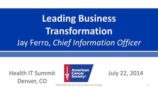 Leading Business
Transformation
Jay Ferro, Chief Information Officer
July 22, 2014Health IT Summit
Denver, CO CONFIDENTIAL ACS Information Technology 1
 