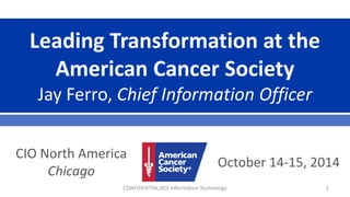 Leading Transformation at the American Cancer Society Jay Ferro, Chief Information Officer 
October 14-15, 2014 
CIO North America Chicago CONFIDENTIAL ACS Information Technology 1 
 