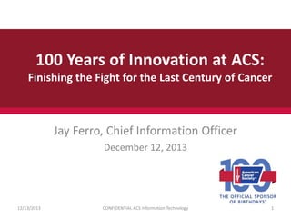 100 Years of Innovation at ACS:
Finishing the Fight for the Last Century of Cancer

Jay Ferro, Chief Information Officer
December 12, 2013

12/13/2013

CONFIDENTIAL ACS Information Technology

1

 