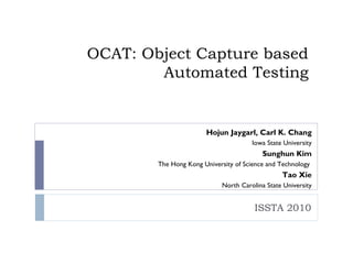 OCAT: Object Capture based
        Automated Testing


                       Hojun Jaygarl, Carl K. Chang
                                       Iowa State University
                                          Sunghun Kim
        The Hong Kong University of Science and Technology
                                                 Tao Xie
                             North Carolina State University


                                        ISSTA 2010
 