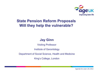 State Pension Reform Proposals
 Will they help the vulnerable?


                   Jay Ginn
                 Visiting Professor
              Institute of Gerontology
 Department of Social Science, Health and Medicine
              King’s College, London
 