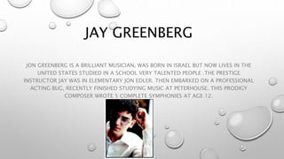 JAY GREENBERG 
JON GREENBERG IS A BRILLIANT MUSICIAN, WAS BORN IN ISRAEL BUT NOW LIVES IN THE 
UNITED STATES STUDIED IN A SCHOOL VERY TALENTED PEOPLE .THE PRESTIGE 
INSTRUCTOR JAY WAS IN ELEMENTARY JON EDLER. THEN EMBARKED ON A PROFESSIONAL 
ACTING BUG, RECENTLY FINISHED STUDYING MUSIC AT PETERHOUSE. THIS PRODIGY 
COMPOSER WROTE 5 COMPLETE SYMPHONIES AT AGE 12. 
