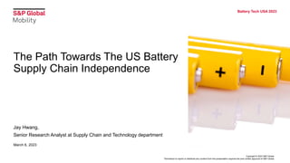Copyright © 2023 S&P Global.
Permission to reprint or distribute any content from this presentation requires the prior written approval of S&P Global.
Battery Tech USA 2023
The Path Towards The US Battery
Supply Chain Independence
Jay Hwang,
Senior Research Analyst at Supply Chain and Technology department
March 6, 2023
 