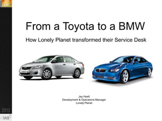From a Toyota to a BMW
How Lonely Planet transformed their Service Desk




                          Jay Hyett
              Development & Operations Manager
                       Lonely Planet
 