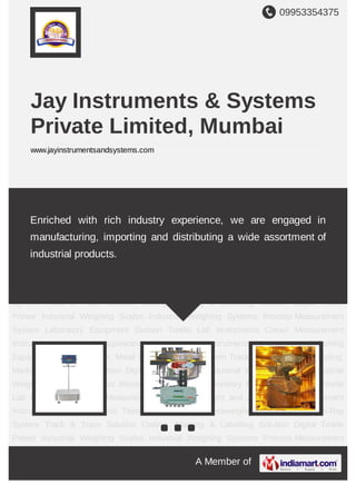 09953354375
A Member of
Jay Instruments & Systems
Private Limited, Mumbai
www.jayinstrumentsandsystems.com
Industrial Weighing Scales Industrial Weighing Systems Process Weighing Laboratory
Equipment Division Textile Lab Instruments Colour Measurement Instruments Light and
Appearance Measurement Instruments Measuring and Testing Equipments Checkweigher,
Metal Detector, X-Ray System Track & Trace Solution Coding, Marking & Labelling
Solution. Digital Textile Printer Industrial Weighing Scales Industrial Weighing Systems Process
Weighing Laboratory Equipment Division Textile Lab Instruments Colour Measurement
Instruments Light and Appearance Measurement Instruments Measuring and Testing
Equipments Checkweigher, Metal Detector, X-Ray System Track & Trace Solution Coding,
Marking & Labelling Solution. Digital Textile Printer Industrial Weighing Scales Industrial
Weighing Systems Process Weighing Laboratory Equipment Division Textile Lab
Instruments Colour Measurement Instruments Light and Appearance Measurement
Instruments Measuring and Testing Equipments Checkweigher, Metal Detector, X-Ray System
Track & Trace Solution Coding, Marking & Labelling Solution. Digital Textile Printer Industrial
Weighing Scales Industrial Weighing Systems Process Weighing Laboratory Equipment
Division Textile Lab Instruments Colour Measurement Instruments Light and Appearance
Measurement Instruments Measuring and Testing Equipments Checkweigher, Metal Detector,
X-Ray System Track & Trace Solution Coding, Marking & Labelling Solution. Digital Textile
Printer Industrial Weighing Scales Industrial Weighing Systems Process Weighing Laboratory
Equipment Division Textile Lab Instruments Colour Measurement Instruments Light and
We are a proficient company known for manufacturing and supplying
sophisticated range of Industrial Weighing Scales, Industrial Weighing
Systems, Colour Light Appearance Measurement and many more.
 