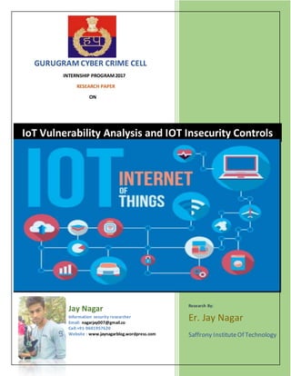 GURUGRAM CYBER CRIME CELL
INTERNSHIP PROGRAM2017
RESEARCH PAPER
ON
Jay Nagar
Information security researcher
Email: nagarjay007@gmail.co
Cell:+91-9601957620
Website : www.jaynagarblog.wordpress.com
Research By:
Er. Jay Nagar
Saffrony InstituteOf Technology
IoT Vulnerability Analysis and IOT Insecurity Controls
 