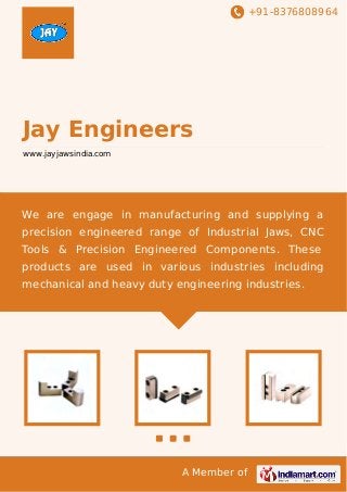 +91-8376808964
A Member of
Jay Engineers
www.jayjawsindia.com
We are engage in manufacturing and supplying a
precision engineered range of Industrial Jaws, CNC
Tools & Precision Engineered Components. These
products are used in various industries including
mechanical and heavy duty engineering industries.
 