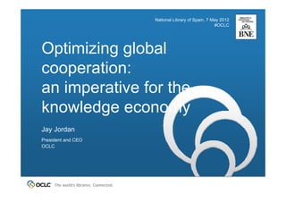 National Library of Spain, 7 May 2012
                                                                       #OCLC




Optimizing global
cooperation:
an imperative for the
knowledge economy
Jay Jordan
President and CEO
OCLC




     The world’s libraries. Connected.
 