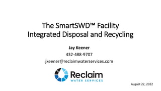 The SmartSWD™ Facility
Integrated Disposal and Recycling
Jay Keener
432-488-9707
jkeener@reclaimwaterservices.com
August 22, 2022
 