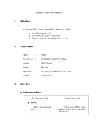 Detailed Lesson Plan in English 2
I. Objectives
At the end of the lesson, the students should be able to:
a. Identify action words;
b. Determine the use of verbs; and
c. Construct sentencesusing common verbs.
II. Subject Matter
Topic : Verbs
Reference : Third Edition English This Way 2
Author : Erlita T. Perez
Pages : 94 – 100
Materials : Pictures, Flash cards and Visual aids.
Values : Cooperation
III. Procedure:
A. Preliminary Activities
Teacher’s Activity
a. Prayer
Let us all stand and
pray
Student’s Activity
In the name of the Father
and of the Son and of the Holy
Spirit Amen!
 