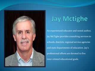 An experienced educator and noted author, 
Jay McTighe provides consulting services to 
schools, districts, regional service agencies 
and state departments of education. Jay's 
professional efforts are devoted to five 
inter-related educational goals. 
