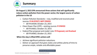 Summary
2
On August 3, 2015 EPA announced three actions that will significantly
reduce carbon pollution from the power sector, the largest source of carbon
pollution in the US
o Carbon Pollution Standards – new, modified and reconstructed
sources IN EFFECT; NOT STAYED
• 80 FR 64509; October 23, 2015
o Clean Power Plan (CPP) – existing sources STAYED
• 80 FR 64661; October 23, 2015
o Federal Plan proposal and model rules Proposed, not finalized
• 80 FR 64965; October 23, 2015
When the stay is lifted EPA’s actions will
o Achieve significant pollution reductions
o Deliver an approach that gives states and utilities plenty of time to
preserve ample, reliable and affordable power
www.epa.gov/cleanpowerplan
Presented for informational purposes only; the CPP for existing sources is stayed pending judicial review
 