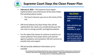 Supreme Court Stays the Clean Power Plan
1
• February 9, 2016 – The Supreme Court stayed
implementation and enforcement of the Clean Power
Plan pending judicial review
o The Court’s decision was not on the merits of the
rule
• EPA firmly believes the Clean Power Plan will be
upheld when the merits are considered because the
rule rests on strong scientific and legal foundations
• For the states that choose to continue to work to cut
carbon pollution from power plants and seek the
agency’s guidance and assistance, EPA will continue to
provide tools and support
• EPA will provide additional information as it is
available
Key Points
• Implementation and
enforcement are on
hold
• State submittals not
required on
September 6, 2016
• EPA will continue to
work with states that
want to work with us
on a voluntary basis
The remainder of this presentation describes the various components of the CPP for existing sources as they were on
February 9, 2016, and is presented only for informational purposes – implementation and enforcement of the CPP
for existing sources is on hold pending judicial review
 