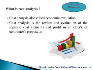  Cost analysis also called economic evaluation.
 Cost analysis is the review and evaluation of the
separate cost elements and profit in an offer's or
contractor's proposal.[3]
Sharadchandra Pawar College Of Pharmacy, otur. 12
Project- Cost
Management
 