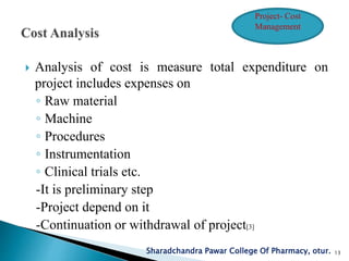  Analysis of cost is measure total expenditure on
project includes expenses on
◦ Raw material
◦ Machine
◦ Procedures
◦ Instrumentation
◦ Clinical trials etc.
-It is preliminary step
-Project depend on it
-Continuation or withdrawal of project[3]
Sharadchandra Pawar College Of Pharmacy, otur. 13
Project- Cost
Management
 