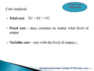  Total cost TC = FC + VC
 Fixed cost - stays constant no matter what level of
output
 Variable cost - vary with the level of output.[4]
Sharadchandra Pawar College Of Pharmacy, otur. 14
Project- Cost
Management
 