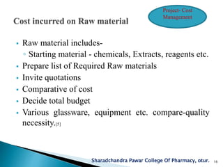  Raw material includes-
◦ Starting material - chemicals, Extracts, reagents etc.
 Prepare list of Required Raw materials
 Invite quotations
 Comparative of cost
 Decide total budget
 Various glassware, equipment etc. compare-quality
necessity.[5]
Sharadchandra Pawar College Of Pharmacy, otur. 16
Project- Cost
Management
 