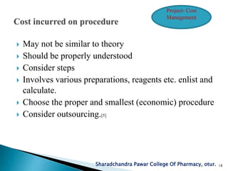  May not be similar to theory
 Should be properly understood
 Consider steps
 Involves various preparations, reagents etc. enlist and
calculate.
 Choose the proper and smallest (economic) procedure
 Consider outsourcing.[5]
Sharadchandra Pawar College Of Pharmacy, otur. 18
Project- Cost
Management
 