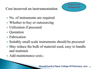  No. of instruments are required
 Whether to buy or outsourcing
 Utilization if procured
 Quotation
 Fabrication
 Suitably small scale instruments should be procured
 May reduce the bulk of material used, easy to handle
and maintain
 Add maintenance cost[5]
Sharadchandra Pawar College Of Pharmacy, otur. 20
Project- Cost
Management
 