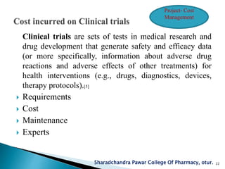 Clinical trials are sets of tests in medical research and
drug development that generate safety and efficacy data
(or more specifically, information about adverse drug
reactions and adverse effects of other treatments) for
health interventions (e.g., drugs, diagnostics, devices,
therapy protocols).[5]
 Requirements
 Cost
 Maintenance
 Experts
Sharadchandra Pawar College Of Pharmacy, otur. 22
Project- Cost
Management
 