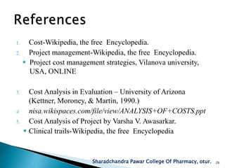 1. Cost-Wikipedia, the free Encyclopedia.
2. Project management-Wikipedia, the free Encyclopedia.
 Project cost management strategies, Vilanova university,
USA, ONLINE
3. Cost Analysis in Evaluation – University of Arizona
(Kettner, Moroney, & Martin, 1990.)
4. nisa.wikispaces.com/file/view/ANALYSIS+OF+COSTS.ppt
5. Cost Analysis of Project by Varsha V. Awasarkar.
 Clinical trails-Wikipedia, the free Encyclopedia
Sharadchandra Pawar College Of Pharmacy, otur. 26
 
