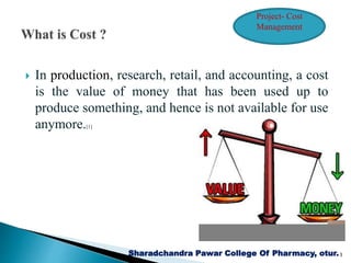  In production, research, retail, and accounting, a cost
is the value of money that has been used up to
produce something, and hence is not available for use
anymore.[1]
Sharadchandra Pawar College Of Pharmacy, otur.3
Project- Cost
Management
 