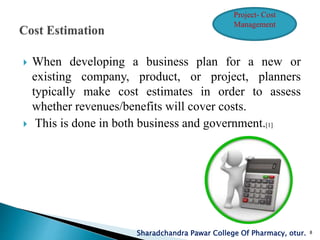 When developing a business plan for a new or
existing company, product, or project, planners
typically make cost estimates in order to assess
whether revenues/benefits will cover costs.
 This is done in both business and government.[1]
Sharadchandra Pawar College Of Pharmacy, otur. 8
Project- Cost
Management
 