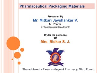 Presented By
Mr. Mitkari Jayshankar V.
M. Pharm.
( Pharmaceutics Department )
Under the guidance
Of
Mrs. Bidkar S. J.
Sharadchandra Pawar college of Pharmacy, Otur, Pune.
Pharmaceutical Packaging Materials
 