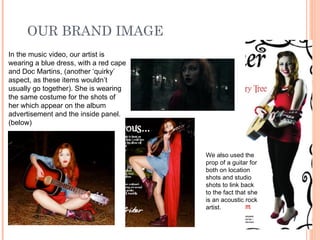 OUR BRAND IMAGE In the music video, our artist is wearing a blue dress, with a red cape and Doc Martins, (another ‘quirky’ aspect, as these items wouldn’t usually go together). She is wearing the same costume for the shots of her which appear on the album advertisement and the inside panel. (below) We also used the prop of a guitar for both on location shots and studio shots to link back to the fact that she is an acoustic rock artist. 