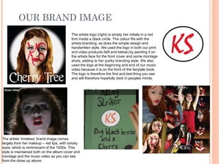 OUR BRAND IMAGE The artists ‘timeless’ brand image comes largely from her makeup – red lips, with smoky eyes; which is reminiscent of the 1930s. This style is maintained both on the album cover and montage and the music video as you can see from the close up above. The artists logo (right) is simply her initials in a red font inside a black circle. The colour fits with the artists branding, as does the simple design and handwritten style. We used the logo in both our print and video products (left and below) by painting it on the artists face for the front cover and some montage shots, adding to her quirky branding style. We also used the logo at the beginning and end of our music video because it is on the front of the fairytale book. The logo is therefore the first and last thing you see and will therefore hopefully stick in peoples minds. 