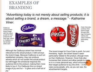 EXAMPLES OF BRANDING “ Advertising today is not merely about selling products; it is about selling a brand, a dream, a message.” - Katharine Viner. Although the Cadburys advert has minimal relevance to the actual product, it still conveys the brand image. Because Cadburys is such an established company, they can produce adverts which do not contain the actual product but still trigger the emotional response the audience link to the product, making them more likely to buy it. For Cadburys this is a brand image of joy and fun –  “a glass and a half full of joy.”  The brand image for Coca Cola is youth, fun and friendship. Again, the advert doesn’t seem particularly related to the product, (though more so than Cadburys), However, Coca Cola also humanise their product and allow people to relate to it in a more personal way, which encourages their target audience to buy the drink – in this case young people, who, as you can see, the advertisement targets.  Cadburys continue their brand image with the colour purple for their products and their logo, which is ‘Cadbury’ in the familiar white swirl. Coke Cola also continue their brand image through their logo (company name) and colour scheme, particularly reds. 