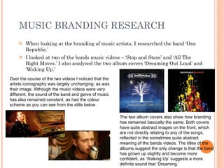 MUSIC BRANDING RESEARCH When looking at the branding of music artists, I researched the band ‘One Republic.’ I looked at two of the bands music videos – ‘Stop and Stare’ and ‘All The Right Moves.’ I also analysed the two album covers ‘Dreaming Out Loud’ and ‘Waking Up.’ Over the course of the two videos I noticed that the artists iconography was largely unchanging, as was their image. Although the music videos were very different, the sound of the band and genre of music has also remained constant, as had the colour scheme as you can see from the stills below. The two album covers also show how branding has remained basically the same. Both covers have quite abstract images on the front, which are not directly relating to any of the songs, reflected in the sometimes quite abstract meaning of the bands videos. The titles of the albums suggest the only change is that the band has grown up slightly and become more confident, as ‘Waking Up’ suggests a more definite sound that ‘Dreaming.’ 