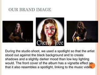 OUR BRAND IMAGE During the studio shoot, we used a spotlight so that the artist stood out against the black background and to create shadows and a slightly darker mood than low key lighting would. The front cover of the album has a vignette effect so that it also resembles a spotlight, linking to the music video. 
