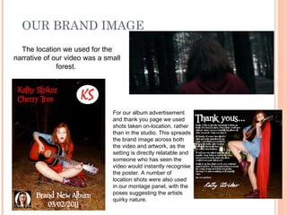 OUR BRAND IMAGE
  The location we used for the
narrative of our video was a small
              forest.




                               For our album advertisement
                               and thank you page we used
                               shots taken on-location, rather
                               than in the studio. This spreads
                               the brand image across both
                               the video and artwork, as the
                               setting is directly relatable and
                               someone who has seen the
                               video would instantly recognise
                               the poster. A number of
                               location shots were also used
                               in our montage panel, with the
                               poses suggesting the artists
                               quirky nature.
 