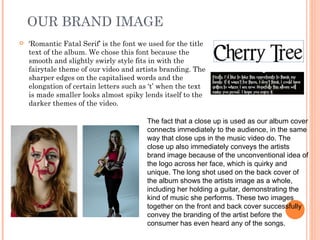 OUR BRAND IMAGE
   'Romantic Fatal Serif’ is the font we used for the title
    text of the album. We chose this font because the
    smooth and slightly swirly style fits in with the
    fairytale theme of our video and artists branding. The
    sharper edges on the capitalised words and the
    elongation of certain letters such as ‘t’ when the text
    is made smaller looks almost spiky lends itself to the
    darker themes of the video.

                                         The fact that a close up is used as our album cover
                                         connects immediately to the audience, in the same
                                         way that close ups in the music video do. The
                                         close up also immediately conveys the artists
                                         brand image because of the unconventional idea of
                                         the logo across her face, which is quirky and
                                         unique. The long shot used on the back cover of
                                         the album shows the artists image as a whole,
                                         including her holding a guitar, demonstrating the
                                         kind of music she performs. These two images
                                         together on the front and back cover successfully
                                         convey the branding of the artist before the
                                         consumer has even heard any of the songs.
 