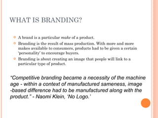 WHAT IS BRANDING?

    A brand is a particular make of a product.
    Branding is the result of mass production. With more and more
     makes available to consumers, products had to be given a certain
     ‘personality’ to encourage buyers.
    Branding is about creating an image that people will link to a
     particular type of product.


“Competitive branding became a necessity of the machine
age - within a context of manufactured sameness, image
-based difference had to be manufactured along with the
product.” - Naomi Klein, ‘No Logo.’
 