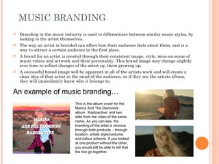 MUSIC BRANDING
   Branding in the music industry is used to differentiate between similar music styles, by
    looking to the artist themselves.
   The way an artist is branded can affect how their audience feels about them, and is a
    way to attract a certain audience in the first place.
   A brand for an artist is created through their consistent image, style, mise-en-scene of
    music videos and artwork and their personality. This brand image may change slightly
    over time to reflect changes of the artist eg: them growing up.
   A successful brand image will be apparent in all of the artists work and will create a
    clear idea of that artist in the mind of the audience, so if they see the artists album,
    they will immediately know who it belongs to.

An example of music branding…
                                 This is the album cover for the
                                 Marina And The Diamonds
                                 album ‘Radioactive’ and two
                                 stills from the video of the same
                                 name. As you can see, the
                                 branding of the artist is obvious
                                 through both products – through
                                 location, artists style/costume
                                 and colour scheme. If you looked
                                 at one product without the other,
                                 you would still be able to tell that
                                 the two go together.
 