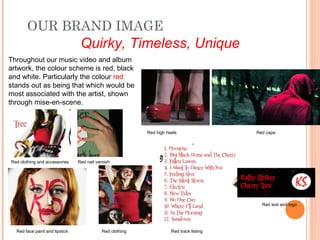 OUR BRAND IMAGE
                                 Quirky, Timeless, Unique
Throughout our music video and album
artwork, the colour scheme is red, black
and white. Particularly the colour red
stands out as being that which would be
most associated with the artist, shown
through mise-en-scene.



                                                           Red high heels                 Red cape




Red clothing and accessories    Red nail varnish




                                                                                            Red text and logo




  Red face paint and lipstick               Red clothing              Red track listing
 