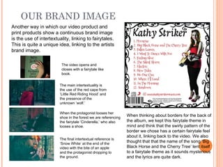 OUR BRAND IMAGE
Another way in which our video product and
print products show a continuous brand image
is the use of intertextuality, linking to fairytales.
This is quite a unique idea, linking to the artists
brand image.

                         The video opens and
                         closes with a fairytale like
                         book.


                        The main intertextuality is
                        the use of the red cape from
                        ‘Little Red Riding Hood’ and
                        the presence of the
                        unknown ‘wolf.’

                        When the protagonist looses her
                        shoe in the forest we are referencing
                                                                When thinking about borders for the back of
                        the fairytale ‘Cinderella,’ who also    the album, we kept this fairytale theme in
                        looses a shoe.                          mind and think that the swirly pattern of the
                                                                border we chose has a certain fairytale feel
                                                                about it, linking back to the video. We also
                        The final intertextual reference is
                        ‘Snow White’ at the end of the
                                                                thought that that the name of the song ‘Big
                        video with the bite of an apple         Black Horse and the Cherry Tree’ lent itself
                        and the protagonist dropping to         to a fairytale theme as it sounds mysterious
                        the ground.                             and the lyrics are quite dark.
 