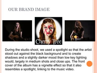 OUR BRAND IMAGE




During the studio shoot, we used a spotlight so that the artist
stood out against the black background and to create
shadows and a slightly darker mood than low key lighting
would, largely in medium shots and close ups. The front
cover of the album has a vignette effect so that it also
resembles a spotlight, linking to the music video.
 